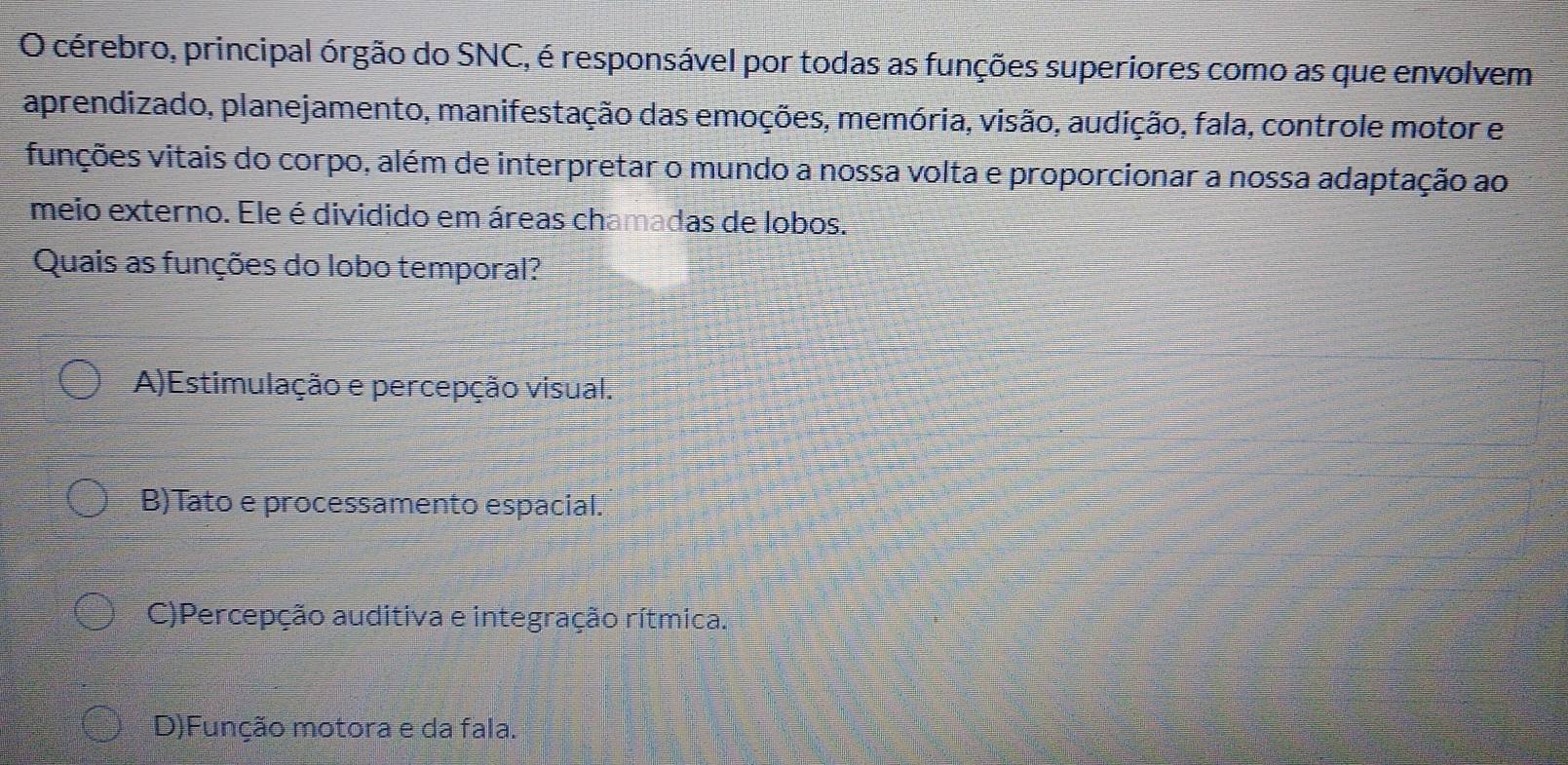 cérebro, principal órgão do SNC, é responsável por todas as funções superiores como as que envolvem
aprendizado, planejamento, manifestação das emoções, memória, visão, audição, fala, controle motor e
vunções vitais do corpo, além de interpretar o mundo a nossa volta e proporcionar a nossa adaptação ao
meio externo. Ele é dividido em áreas chamadas de lobos.
Quais as funções do lobo temporal?
A)Estimulação e percepção visual.
B)Tato e processamento espacial.
C)Percepção auditiva e integração rítmica.
D)Função motora e da fala.