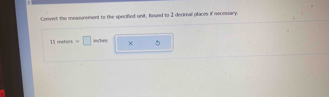 Convert the measurement to the specified unit. Round to 2 decimal places if necessary.
11meters=□ inches ×