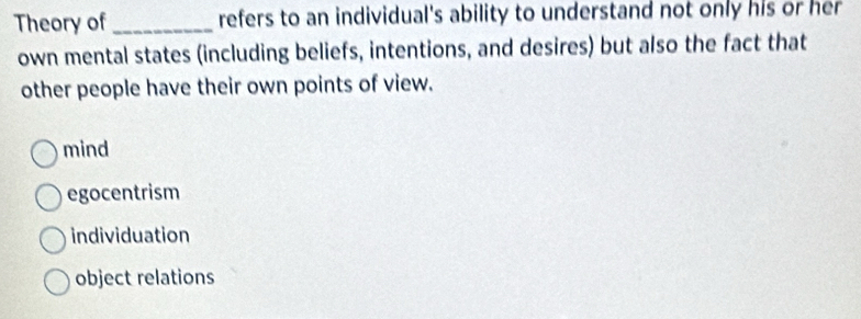 Theory of _refers to an individual's ability to understand not only his or her
own mental states (including beliefs, intentions, and desires) but also the fact that
other people have their own points of view.
mind
egocentrism
individuation
object relations