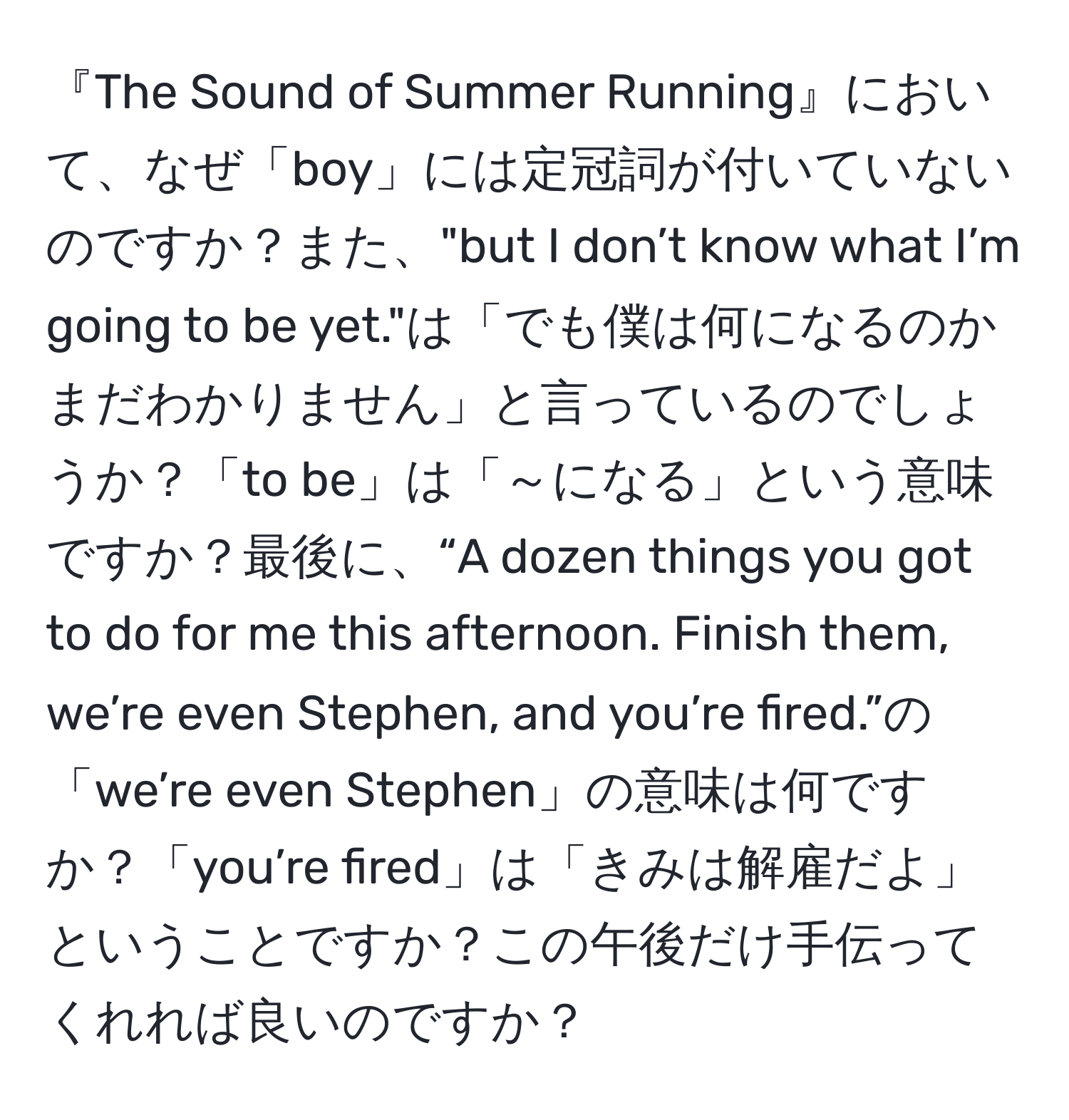 『The Sound of Summer Running』において、なぜ「boy」には定冠詞が付いていないのですか？また、"but I don’t know what I’m going to be yet."は「でも僕は何になるのかまだわかりません」と言っているのでしょうか？「to be」は「～になる」という意味ですか？最後に、“A dozen things you got to do for me this afternoon. Finish them, we’re even Stephen, and you’re fired.”の「we’re even Stephen」の意味は何ですか？「you’re fired」は「きみは解雇だよ」ということですか？この午後だけ手伝ってくれれば良いのですか？