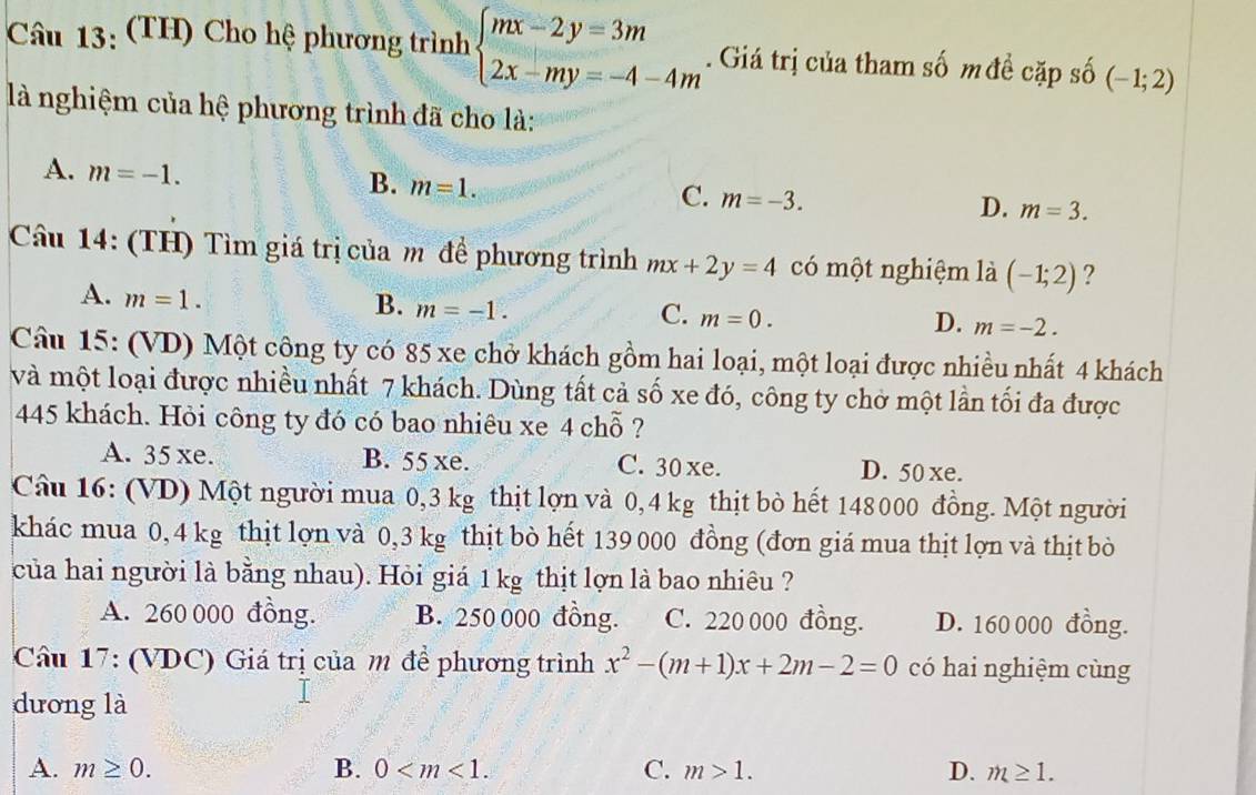 (TH) Cho hệ phương trình beginarrayl mx-2y=3m 2x-my=-4-4mendarray.. Giá trị của tham số mđề cặp số (-1;2)
là nghiệm của hệ phương trình đã cho là:
A. m=-1.
B. m=1.
C. m=-3.
D. m=3.
Câu 14: (TH) Tìm giá trị của m để phương trình mx+2y=4 có một nghiệm là (-1;2) ?
A. m=1.
B. m=-1.
C. m=0.
D. m=-2.
Câu 15: (VD) Một công ty có 85 xe chở khách gồm hai loại, một loại được nhiều nhất 4 khách
và một loại được nhiều nhất 7 khách. Dùng tất cả số xe đó, công ty chở một lần tối đa được
45 khách. Hỏi công ty đó có bao nhiêu xe 4 chỗ ?
A. 35 xe. B. 55 xe. C. 30 xe. D. 50 xe.
Câu 16: (VD) Một người mua 0,3 kg thịt lợn và 0,4 kg thịt bò hết 148 000 đồng. Một người
khác mua 0, 4 kg thịt lợn và 0,3 kg thịt bò hết 139 000 đồng (đơn giá mua thịt lợn và thịt bò
của hai người là bằng nhau). Hỏi giá 1 kg thịt lợn là bao nhiêu ?
A. 260 000 đồng. B. 250 000 đồng. C. 220 000 đồng. D. 160 000 đồng.
Câu 17: (VDC) Giá trị của m đề phương trình x^2-(m+1)x+2m-2=0 có hai nghiệm cùng
dương là
A. m≥ 0. B. 0 C. m>1. D. m≥ 1.