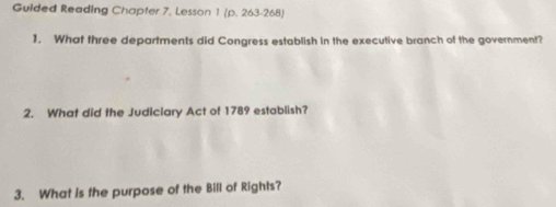 Guided Reading Chapter 7, Lesson 1 (p. 263-268) 
1. What three departments did Congress establish in the executive branch of the government? 
2. What did the Judiciary Act of 1789 establish? 
3. What is the purpose of the Bill of Rights?