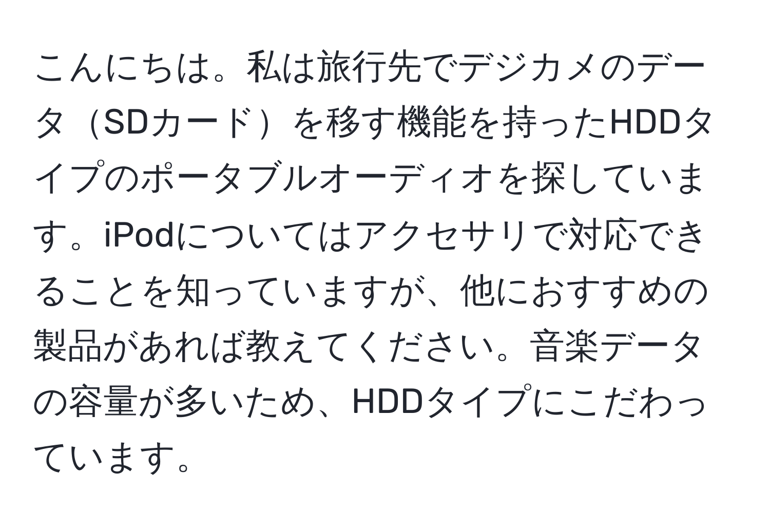 こんにちは。私は旅行先でデジカメのデータSDカードを移す機能を持ったHDDタイプのポータブルオーディオを探しています。iPodについてはアクセサリで対応できることを知っていますが、他におすすめの製品があれば教えてください。音楽データの容量が多いため、HDDタイプにこだわっています。