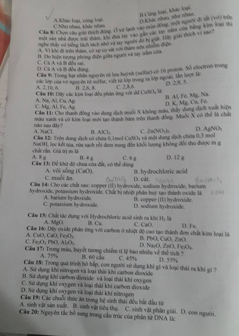 B.Cùng loại, khác loại.
A.Khác loại, cùng loại.
D.Khác nhau, như nhau.
Câu 8: Chọn câu giải thích đúng. Ở xứ lạnh vào mùa đông, một người đi tất (vớ) trên
C.Như nhau, khác nhau.
một sản nhà được trải tham, khi đưa tay vào gắn các tay nằm cửa bằng kim loại thì
nghe thấy có tiếng lách tách nhó và tay người đó bị giặt. Hãy giải thích vì sao?
A. Vi khi đi trên tham, có sự có sát với thám nền nhiêm điện.
B. Do hiện tượng phóng điện giữa người và tay năm cửa.
C. Cả A và B đều sai.
D. Cả A và B đều đủng.
Câu 9: Trong hạt nhân nguyên tử lưu huỳnh (sulfur) có 16 protọn. Số electron trong
các lớp của vỏ nguyên tử sulfur, viết từ lớp trong ra lớp ngoài, lần lượt là:
D. 2,9, 5.
A. 2,10, 6. B. 2,6, 8. C. 2,8,6.
Cầu 10: Dãy các kim loại đều phản ứng với dd CuSO₄ là:
B. Al, Fe, Mg, Na.
A. Na, Al, Cu, Ag.
D. K, Mg, Cu, Fe.
C. Mg, Al, Fe, Ag.
Câu 11: Cho thanh đồng vào dung dịch muối X không màu, thầy dung dịch xuất hiện
màu xanh và có kim loại mới tạo thành bám trên thanh đồng. Muối X có hc là chất
nào sau đây?
A. NaCl. B. AlCl_3. C. Zn(NO_3)_2 D. AgNO_3
Câu 12: Trộn dung dịch có chứa 0,1mol CuSO₄ và một dung dịch chứa 0,3 mol
NaOH, lọc kết tủa, rửa sạch rồi đem nung đến khối lượng không đổi thu được m g
chất rắn. Giá trị m là
A. 8 g B. 4 g C. 6 g D. 12 g
Câu 13: Để khử độ chua của đất, có thể dùng
A. vôi sống (CaO). B. hydrochloric acid
C. muối ăn. D. cát.
Câu 14: Cho các chất sau: copper (II) hydroxide, sodium hydroxide, barium
hydroxide, potassium hydroxide. Chất bị nhiệt phân huỷ tạo thành oxide là
A. barium hydroxide. B. copper (II) hydroxide.
C. potassium hydroxide. D. sodium hydroxide.
Câu 15: Chất tác dụng với Hydrochloric acid sinh ra khỉ H_21 là
A. MgO B. Cu. C. CaO. D. Fe.
Câu 16: Dãy oxide phản ứng với carbon ở nhiệt độ cao tạo thành đơn chất kim loại là
A. CuO, CaO, Fe_2O_3. B. PbO, CuO, ZnO.
C. Fe_2O_3,PbO,Al_2O_3.
D. Na_2O,ZnO,Fe_3O_4.
Câu 17: Trong máu, huyết tương chiếm tỉ lệ bao nhiêu về thể tích ?
A. 75% B. 60 cầu C. 45% D. 55%
Câu 18: Trong quá trình hô hấp, con người sử dụng khí gì và loại thải ra khí gì ?
A. Sử dụng khí nitrogen và loại thải khí carbon dioxide
B. Sử dụng khí carbon dioxide và loại thải khí oxygen
C. Sử dụng khí oxygen và loại thải khí carbon dioxide
D. Sử dụng khí oxygen và loại thải khí nìtrogen
Câu 19: Các chuỗi thức ăn trong hệ sinh thái đều bắt đầu từ
A. sinh vật sản xuất. B. sinh vật tiêu thụ. C. sinh vật phân giải. D. con người.
Câu 20: Nguyên tắc bồ sung trong cầu trúc của phân tử DNA là: