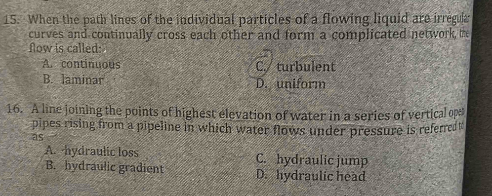 When the path lines of the individual particles of a flowing liquid are irregular
curves and continually cross each other and form a complicated network, the
flow is called:
A. continuous C. turbulent
B. laminar D. uniform
16. A line joining the points of highest elevation of water in a series of vertical oper
pipes rising from a pipeline in which water flows under pressure is referred to
as
A. hydraulic loss C. hydraulic jump
B. hydraulic gradient
D. hydraulic head