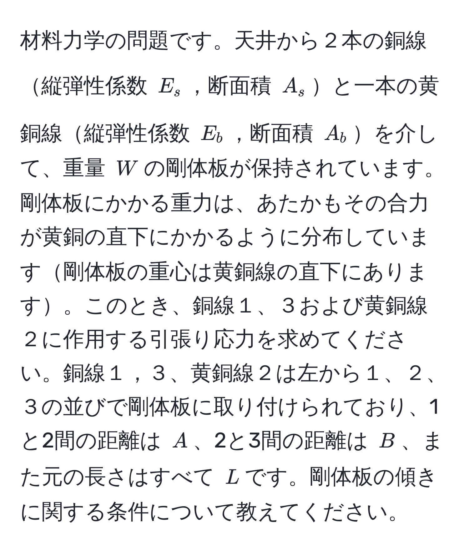 材料力学の問題です。天井から２本の銅線縦弾性係数 $E_s$，断面積 $A_s$と一本の黄銅線縦弾性係数 $E_b$，断面積 $A_b$を介して、重量 $W$の剛体板が保持されています。剛体板にかかる重力は、あたかもその合力が黄銅の直下にかかるように分布しています剛体板の重心は黄銅線の直下にあります。このとき、銅線１、３および黄銅線２に作用する引張り応力を求めてください。銅線１，３、黄銅線２は左から１、２、３の並びで剛体板に取り付けられており、1と2間の距離は $A$、2と3間の距離は $B$、また元の長さはすべて $L$です。剛体板の傾きに関する条件について教えてください。