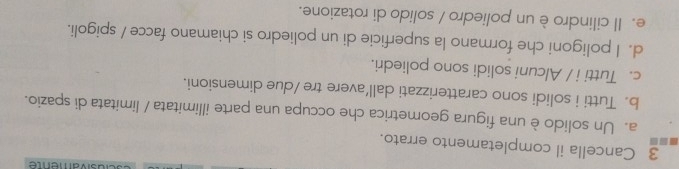 sivamente
3 Cancella il completamento errato.
a. Un solido è una figura geometrica che occupa una parte illimitata / limitata di spazio.
b. Tutti i solidi sono caratterizzati dall’avere tre /due dimensioni.
c. Tutti i / Alcuni solidi sono poliedri.
d. I poligoni che formano la superficie di un poliedro si chiamano facce / spigoli.
e. Il cilindro è un poliedro / solido di rotazione.