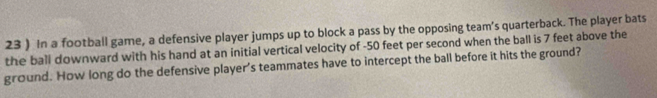 23 ) In a football game, a defensive player jumps up to block a pass by the opposing team’s quarterback. The player bats 
the ball downward with his hand at an initial vertical velocity of -50 feet per second when the ball is 7 feet above the 
ground. How long do the defensive player's teammates have to intercept the ball before it hits the ground?