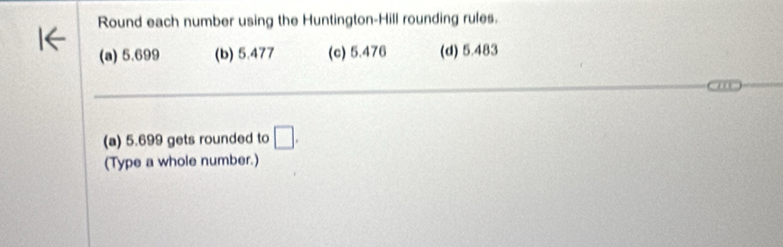 Round each number using the Huntington-Hill rounding rules. 
(a) 5.699 (b) 5.477 (c) 5.476 (d) 5.483
_ 
_ 
(a) 5.699 gets rounded to □. 
(Type a whole number.)