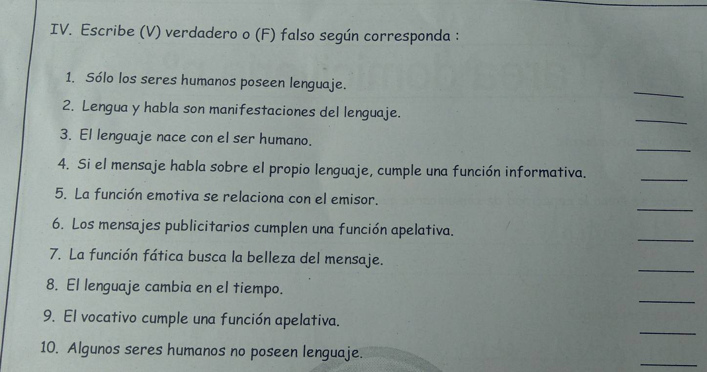 Escribe (V) verdadero o (F) falso según corresponda : 
_ 
1. Sólo los seres humanos poseen lenguaje. 
2. Lengua y habla son manifestaciones del lenguaje. 
_ 
_ 
3. El lenguaje nace con el ser humano. 
_ 
4. Si el mensaje habla sobre el propio lenguaje, cumple una función informativa. 
_ 
5. La función emotiva se relaciona con el emisor. 
_ 
6. Los mensajes publicitarios cumplen una función apelativa. 
_ 
7. La función fática busca la belleza del mensaje. 
_ 
8. El lenguaje cambia en el tiempo. 
_ 
9. El vocativo cumple una función apelativa. 
_ 
10. Algunos seres humanos no poseen lenguaje.