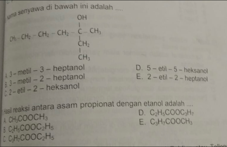 wa di bawah ini adalah ....
2S_CH_5-CH-CH_2-CH _3=frac OH_CCH_2CH_3
D.
- metil - 3 - heptanol 5-etil- 5 - heksanol
1 3-
x - metil - 2 - heptanol
E.
C 2 - etil -2 - heksanol 2-etil- 2 − heptanol
Hasil reaksi antara asam propionat dengan etanol adalah ....
A CH_3COOCH_3
D. C_2H_5COOC_3H_7
C_2H_5COOC_2H_5
E. C_3H_7COOCH_3
C C_3H_7COOC_2H_5