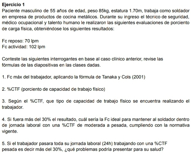 Paciente masculino de 55 años de edad, peso 85kg, estatura 1.70m, trabaja como soldador 
en empresa de productos de cocina metálicos. Durante su ingreso el técnico de seguridad, 
médico ocupacional y talento humano le realizaron las siguientes evaluaciones de porciento 
de carga física, obteniéndose los siguientes resultados: 
Fc reposo: 70 lpm
Fc actividad: 102 lpm
Conteste las siguientes interrogantes en base al caso clínico anterior, revise las 
fórmulas de las diapositivas en las clases dadas. 
1. Fc máx del trabajador, aplicando la fórmula de Tanaka y Cols (2001) 
2. % CTF (porciento de capacidad de trabajo físico) 
3. Según el % CTF, que tipo de capacidad de trabajo físico se encuentra realizando el 
trabajador. 
4. Si fuera más del 30% el resultado, cuál sería la Fc ideal para mantener al soldador dentro 
de jornada laboral con una % CTF de moderada a pesada, cumpliendo con la normativa 
vigente. 
5. Si el trabajador pasara toda su jornada laboral (24h) trabajando con una % CTF 
pesada es decir más del 30%, ¿qué problemas podría presentar para su salud?