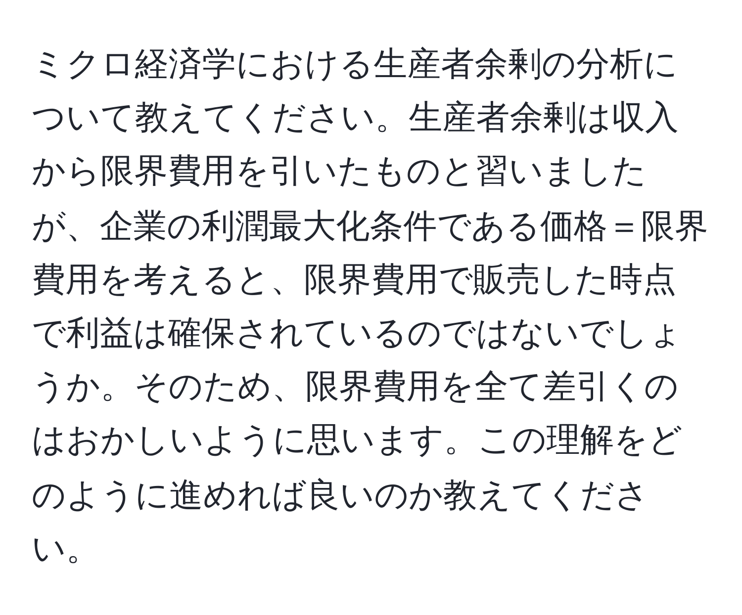 ミクロ経済学における生産者余剰の分析について教えてください。生産者余剰は収入から限界費用を引いたものと習いましたが、企業の利潤最大化条件である価格＝限界費用を考えると、限界費用で販売した時点で利益は確保されているのではないでしょうか。そのため、限界費用を全て差引くのはおかしいように思います。この理解をどのように進めれば良いのか教えてください。