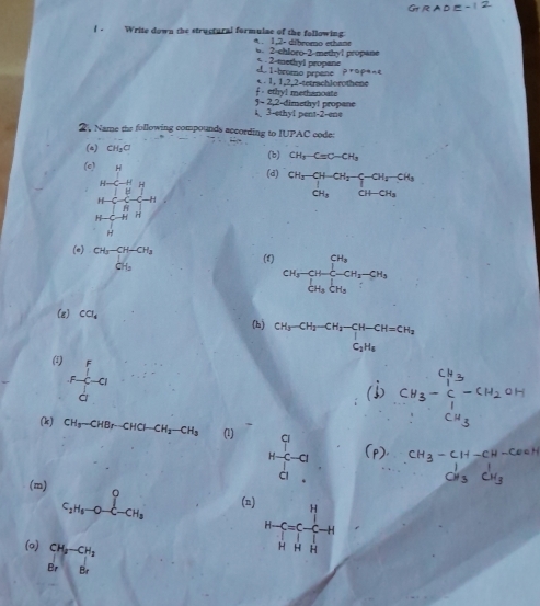 ( Write down the structural formulae of the following 4 . 1,2- dibromo ethama
6. 2-chloro-2-methyl propane
2 1-bromo prpane * - 2-methyi propane
proptnt
. 1.13 ,2-tetrachlorothene
et|y| methenoate
5- 2,2-4= methy! propane
3-ethyt pent-2-ene
2. Name the following compounds according to IUPAC code:
(a) CH_3C (b) CH_3-Cequiv C-CH_3
beginvmatrix 3&1&4 &-(&-2)&16-frac 1) 14-(-4) 14) 14-(-4) 14-(-2)+0.4)endvmatrix 
(d) beginarrayr CH_3-CH-CH_2-CH_3 CH_3OH-CH_3 CH_3CH-CH_3endarray
(e) beginarrayr CH_3-CH-CH_3 CH_3endarray (1) CH_3-CH_2CH_2-CH_3
(g) CCl_4
(b) beginarrayr CH_3-CH_2-CH_2-CH-CH=CH_2 C_2H_6endarray
(1) F f/d -a
(k) CH_3-CHBr-CHCl-CH_2-CH_3 (1) beginarrayr q H-C^(c.).
(m) C_2H_6-O-C-CH_3 (n) H
H-
-
(o) beginarrayr CH_3-CH_2 BrBrendarray
H H