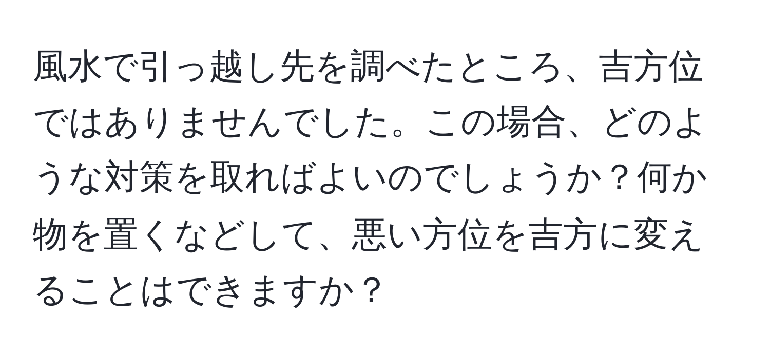 風水で引っ越し先を調べたところ、吉方位ではありませんでした。この場合、どのような対策を取ればよいのでしょうか？何か物を置くなどして、悪い方位を吉方に変えることはできますか？