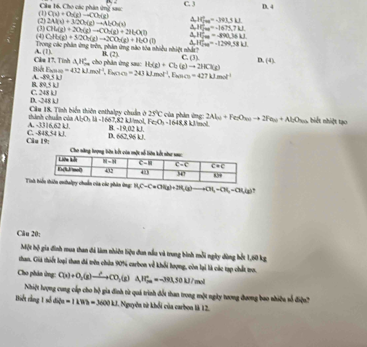 C. 3
Câu 16. Cho các phản ứng sau: D. 4
(1) C(s)+O_2(g)to CO_2(g) △ _rH_5^((circ)=-393.5kJ.
(2) 2Al(s)+3/2O_2)(g)to Al_2O_3(s) A H_(200)°=-1675,7kJ
(3) CH_4(g)+2O_2(g)to CO_2(g)+2H_2O(l) A, H_(200)°=-890.36kJ.
(4) C_2H_2(g)+5/2O_2(g)to 2CO_2(g)+H_2O(l) A. H_(200)°=-1299,58kJ.
Trong các phản ứng trên, phản ứng nào tóa nhiều nhiệt nhất?
A. (1). B. (2). C. (3). D. (4).
Câu 17, Tính △ H_(208)^0 cho phản ứng sau: H_2(g)+Cl_2(g)to 2HCl(g)
Biết
A. · n E_kJMO=432kJ.mol^(-1),E_k(Cl-Cl)=243kJ.mol^(-1),E_k(H-C)=427kJ.mol^(-1) 9,5 kJ
B. 89,5 kJ
C. 248 kJ
D. -248 kJ
Câu 18. Tính biển thiên enthalpy chuẩn ở 25°C của phản ứng:
thành chuẩn của Al_2O_3 -1667. 82 kJ/mol, Fe_2O_3-1648,8 kJ/mol. 2Al_(1)+Fe_2O_3(1)to 2Fe_(1)+Al_2O_3(1) biết nhiệt tạo
A. -3316.62kJ B. -19,02 kJ.
C. -848,54 kJ. D. 662,96 kJ.
Câu 19:
Tinh H_3C-C=CH(g)+2H_2(g)to CH_3-CH_2-CH_3(g) ?
Câu 20:
Một hộ gia đình mua than đá làm nhiên liệu đun nấu và trung bình mỗi ngày dùng bết 1,60 kg
than. Giả thiết loại than đá trên chứa 90% carbon về khối lượng, còn lại là các tạp chất trợ.
Cho phản ứng: C(s)+O_2(g)to CO_2(g)△ H_(2a)°=-393.50kJ/mol
Nhiệt lượng cung cấp cho hộ gia đình từ quá trình đốt than trong một ngày tương đương bao nhiều số điện?
Biết rằng 1 số điện =1kWh=3600kJ Nguyên tử khổi của carbon là 12.