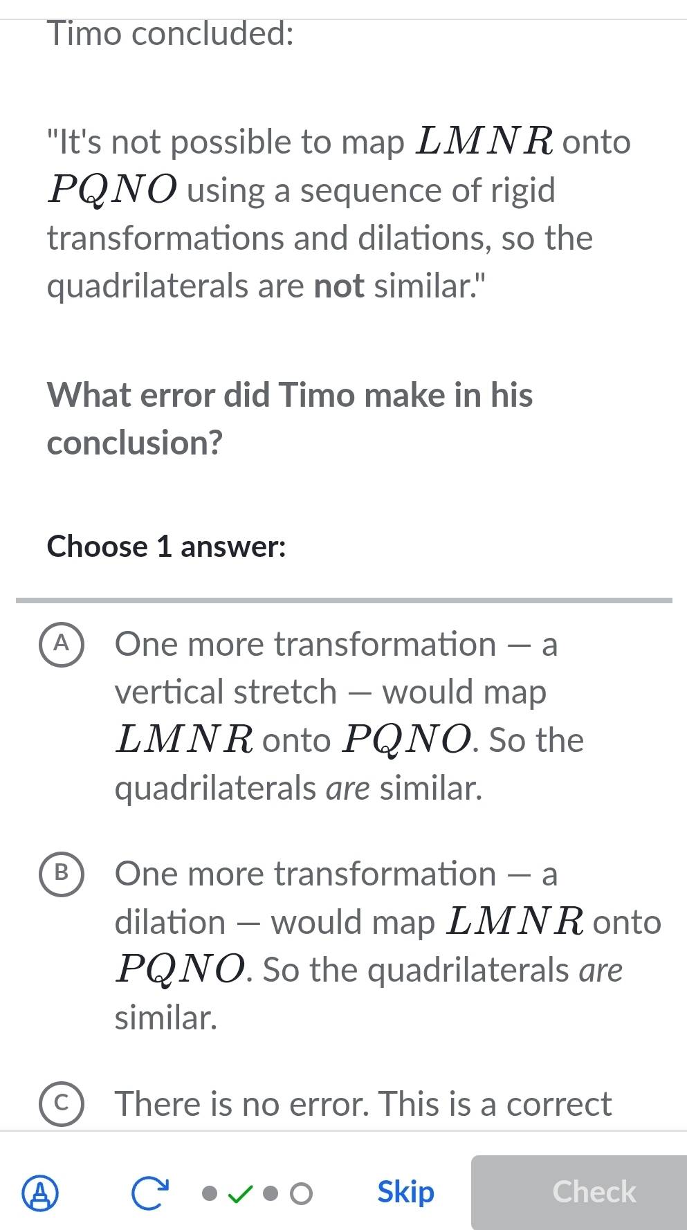 Timo concluded:
"It's not possible to map LMNR onto
PQNO using a sequence of rigid
transformations and dilations, so the
quadrilaterals are not similar."
What error did Timo make in his
conclusion?
Choose 1 answer:
A  One more transformation — a
vertical stretch - would map
LMNR onto PQNO. So the
quadrilaterals are similar.
B) One more transformation — a
dilation — would map LMNR onto
PQNO. So the quadrilaterals are
similar.
There is no error. This is a correct
Skip Check