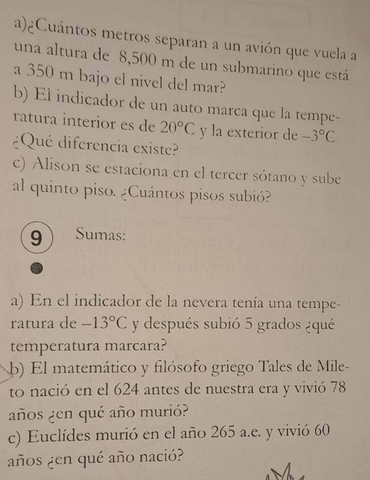 ¿Cuántos metros separan a un avión que vuela a 
una altura de 8,500 m de un submarino que está 
a 350 m bajo el nivel del mar? 
b) El indicador de un auto marca que la tempe- 
ratura interior es de 20°C y la exterior de -3°C
¿Qué diferencia existe? 
c) Alison se estaciona en el tercer sótano y sube 
al quinto piso. ¿Cuántos pisos subió? 
9 Sumas: 
a) En el indicador de la nevera tenía una tempe- 
ratura de -13°C y después subió 5 grados ¿qué 
temperatura marcara? 
b) El matemático y filósofo griego Tales de Mile- 
to nació en el 624 antes de nuestra era y vivió 78
años ¿en qué año murió? 
c) Euclídes murió en el año 265 a.e. y vivió 60
años ¿en qué año nació?