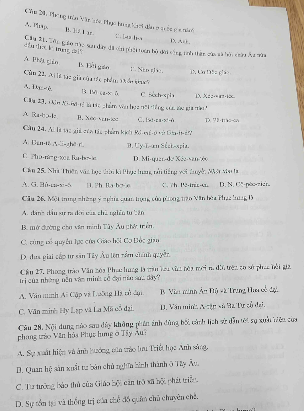 Phong trào Văn hóa Phục hưng khởi đầu ở quốc gia nào?
A. Pháp. B. Hà Lan. C. I-ta-li-a. D. Anh.
Câu 21. Tôn giáo nào sau dây đã chi phối toàn bộ dời sống tinh thần của xã hội châu Âu nửa
đầu thời kì trung dại?
A. Phật giáo. B. Hồi giáo. C. Nho giáo. D. Cơ Đốc giáo.
Câu 22. Ai là tác giả của tác phẩm Thần khúc?
A. Dan-tê, B. Bô-ca-xi ô. C. Sếch-xpia. D. Xéc-van-téc.
Câu 23. Đôn Ki-hô-tê là tác phẩm văn học nồi tiếng của tác giả nào?
A. Ra-bơ-le. B. Xéc-van-téc. C. Bô-ca-xi-ô. D. Pê-trác-ca.
Câu 24. Ai là tác giả của tác phẩm kịch Rô-mê-ô và Giu-li-ét?
A. Dan-tê A-li-ghê-ri. B. Uy-li-am Sếch-xpia.
C. Phơ-răng-xoa Ra-bơ-le. D. Mi-quen-dơ Xéc-van-téc.
Câu 25. Nhà Thiên văn học thời kì Phục hưng nổi tiếng với thuyết Nhật tâm là
A. G. Bô-ca-xi-ô. B. Ph. Ra-bơ-le. C. Ph. Pê-trác-ca. D. N. Cô-péc-ních.
Câu 26. Một trong những ý nghĩa quan trọng của phong trào Văn hóa Phục hưng là
A. đánh dấu sự ra đời của chủ nghĩa tư bản.
B. mở đường cho văn minh Tây Âu phát triển.
C. củng cố quyền lực của Giáo hội Cơ Đốc giáo.
D. dưa giai cấp tư sản Tây Âu lên nắm chính quyền.
Câu 27. Phong trào Văn hóa Phục hưng là trào lưu văn hóa mới ra đời trên cơ sở phục hồi giá
trị của những nền văn minh cổ đại nào sau đây?
A. Văn minh Ai Cập và Lưỡng Hà cổ đại. B. Văn minh Ấn Độ và Trung Hoa cổ đại.
C. Văn minh Hy Lạp và La Mã cổ đại.  D. Văn minh A-rập và Ba Tư cổ đại.
Câu 28. Nội dung nào sau dây không phản ánh đúng bối cảnh lịch sử dẫn tới sự xuất hiện của
phong trào Văn hóa Phục hưng ở Tây Âu?
A. Sự xuất hiện và ảnh hưởng của trào lưu Triết học Ánh sáng.
B. Quan hệ sản xuất tư bản chủ nghĩa hình thành ở Tây Âu.
C. Tư tưởng bảo thủ của Giáo hội cản trở xã hội phát triển.
D. Sự tồn tại và thống trị của chế độ quân chủ chuyên chế.