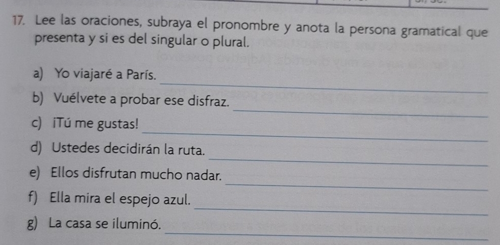 Lee las oraciones, subraya el pronombre y anota la persona gramatical que 
presenta y si es del singular o plural. 
_ 
a) Yo viajaré a París. 
_ 
b) Vuélvete a probar ese disfraz. 
_ 
c) iTú me gustas! 
_ 
d) Ustedes decidirán la ruta. 
_ 
e) Ellos disfrutan mucho nadar. 
_ 
f) Ella mira el espejo azul. 
_ 
g) La casa se iluminó.