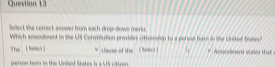 Select the correct answer from each drop-down menu. 
Which amendment in the US Constitution provides citizenship to a person born in the United States? 
The (Select ] clause of the [ Select ] Amendment states that 
person born in the United States is a US citizen.