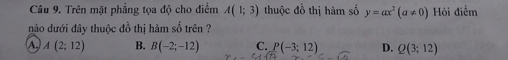 Trên mặt phẳng tọa độ cho điểm A(1;3) thuộc đồ thị hàm số y=ax^2(a!= 0) Hỏi điểm
nào dưới đây thuộc đồ thị hàm số trên ?
A. A(2;12) B. B(-2;-12) C. P(-3;12) D. Q(3;12)