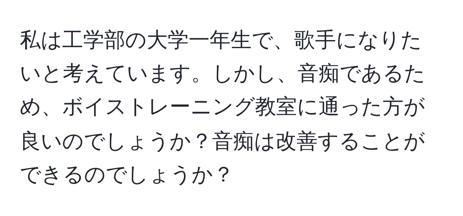 私は工学部の大学一年生で、歌手になりたいと考えています。しかし、音痴であるため、ボイストレーニング教室に通った方が良いのでしょうか？音痴は改善することができるのでしょうか？