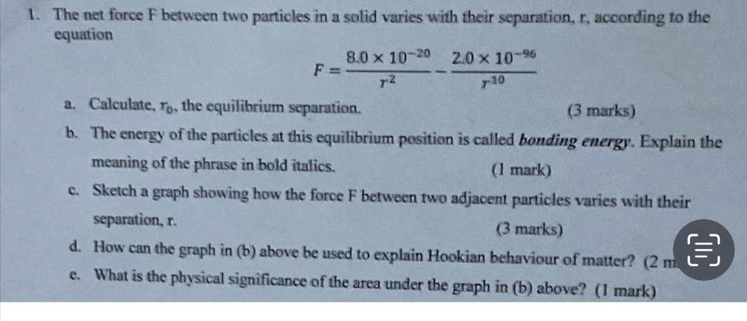 The net force F between two particles in a solid varies with their separation, r, according to the 
equation
F= (8.0* 10^(-20))/r^2 - (2.0* 10^(-96))/r^(10) 
a. Calculate, r_0 , the equilibrium separation. (3 marks) 
b. The energy of the particles at this equilibrium position is called bonding energy. Explain the 
meaning of the phrase in bold italics. (1 mark) 
c. Sketch a graph showing how the force F between two adjacent particles varies with their 
separation, r. (3 marks) 
d. How can the graph in (b) above be used to explain Hookian behaviour of matter? (2 m
e. What is the physical significance of the area under the graph in (b) above? (1 mark)