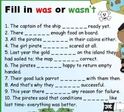 Fill in was or wasn't 
1. The captain of the ship _ready yet. 
2. There _enough food on board. 
3. All the pirates _in their cabins either. 
4. The girl pirate _scared at all. 
5. Last year the gold _on the island they 
had sailed to; the map _correct. 
6. The pirates _happy to return empty 
handed. 
7. Their good luck parrot _with them then. 
8. And that's why they _successful. 
9. This year there _any reason for failure. 
10. The pirates said that conditions _like 
last time- everything was better.