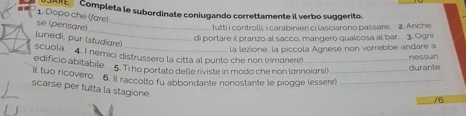 Completa le subordinate coniugando correttamente il verbo suggerito 
1. Dopo che (fare) 
_ 
se (pensare)_ 
tutti i controlli, i carabinieri ci lasciarono passare. 2. Anche 
di portare il pranzo al sacco, mangerò qualcosa al bar 3. Ogni 
lunedi, pur (studiare) 
la lezione, la piccola Agnese non vorrebbe andare a 
scuola. 4. I nemici distrussero la città al punto che non (rimanere) 
nessun 
edificio abitabile. 5. Ti ho portato delle riviste in modo che non (annoiarsi) 
durante 
il tuo ricovero. 6. Il raccolto fu abbondante nonostante le piogge (essere)_ 
scarse per tutta la stagione. 
/6