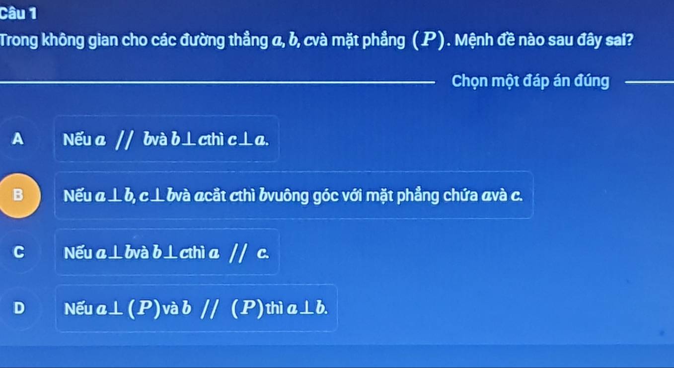 Trong không gian cho các đường thẳng α, b, cvà mặt phẳng (P). Mệnh đề nào sau đây sai?
_Chọn một đáp án đúng_
A Nếu a // bvà b⊥cthì c⊥a.
B Nếu a⊥ b, c⊥bvà acắt cthì bvuông góc với mặt phẳng chứa avà c.
C Nếu a⊥bvà b⊥cthì a // c.
D Nếu a⊥ (P)và b // (P)thì a⊥b.