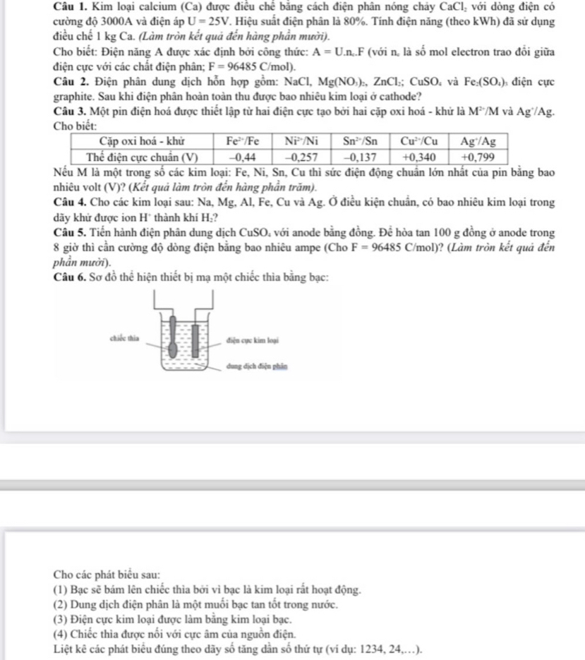 Kim loại calcium (Ca) được điều chê băng cách điện phân nóng cháy CaCl_2 với dòng điện có
cường độ 3000A và điện áp U=25V T. Hiệu suất điện phân là 80%. Tính điện năng (theo kWh) đã sử dụng
điều chế 1 kg Ca. (Làm tròn kết quả đến hàng phần mười).
Cho biết: Điện năng A được xác định bởi công thức: A=U.n.F (với n. là số mol electron trao đổi giữa
điện cực với các chất điện phân; F=96485 ( /mol).
Câu 2. Điện phân dung dịch hỗn hợp gồm: NaCl,Mg(NO_3)_2,ZnCl_2;CuSO và Fe_2(SO_4) điện cực
graphite. Sau khi điện phân hoàn toàn thu được bao nhiêu kim loại ở cathode?
Câu 3. Một pin điện hoá được thiết lập từ hai điện cực tạo bởi hai cặp oxi hoá - khử là M^2/M và Ag^+/Ag.
Nếu M là một trong số các kim loại: Fe, Ni, Sn, Cu thì sức điện động chuẩn lớn nhất của pin bằng bao
nhiêu volt (V)? (Kết quả làm tròn đến hàng phần trăm).
Câu 4. Cho các kim loại sau: Na, Mg, Al, Fe, Cu và Ag. Ở điều kiện chuẩn, có bao nhiêu kim loại trong
dãy khử được ion H thành khí H ,?
Cầu 5. Tiến hành điện phân dung dịch CuSO. với anode bằng đồng. Để hòa tan 100 g đồng ở anode trong
8 giờ thì cần cường độ dòng điện bằng bao nhiêu ampe (Cho F=96485C/m ol)? (Làm tròn kết quả đến
phần mười).
Câu 6. Sơ đồ thể hiện thiết bị mạ một chiếc thìa bằng bạc:
Cho các phát biểu sau:
(1) Bạc sẽ bám lên chiếc thìa bởi vì bạc là kim loại rất hoạt động.
(2) Dung dịch điện phân là một muối bạc tan tốt trong nước.
(3) Điện cực kim loại được làm bằng kim loại bạc.
(4) Chiếc thìa được nổi với cực âm của nguồn điện.
Liệt kê các phát biểu đúng theo dãy số tăng dần số thứ tự (vi dụ: 1234, 24,.).
