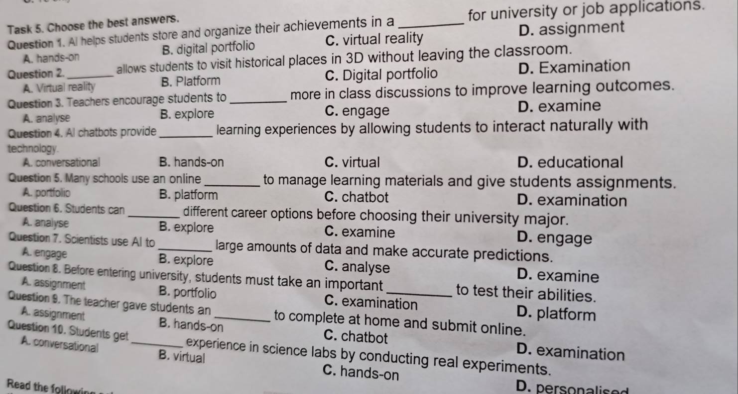 Task 5. Choose the best answers. _for university or job applications.
C. virtual reality D. assignment
Question 1. Al helps students store and organize their achievements in a
A. hands-on B. digital portfolio
Question 2._ allows students to visit historical places in 3D without leaving the classroom.
A. Virtual reality B. Platform C. Digital portfolio
D. Examination
Question 3. Teachers encourage students to _more in class discussions to improve learning outcomes.
A. analyse B. explore C. engage D. examine
Question 4. Al chatbots provide _learning experiences by allowing students to interact naturally with
technology.
A. conversational B. hands-on C. virtual D. educational
Question 5. Many schools use an online_ to manage learning materials and give students assignments.
A. portfolio B. platform C. chatbot D. examination
Question 6. Students can _different career options before choosing their university major.
A. analyse B. explore C. examine D. engage
Question 7. Scientists use Al to_ large amounts of data and make accurate predictions.
A. engage B. explore C. analyse D. examine
Question 8. Before entering university, students must take an important _to test their abilities.
A. assignment B. portfolio C. examination
D. platform
Question 9. The teacher gave students an _to complete at home and submit online.
A. assignment B. hands-on C. chatbot D. examination
Question 10. Students get_ experience in science labs by conducting real experiments.
A. conversational B. virtual
C. hands-on
Read the followin
D. personalised