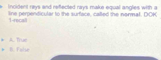 Incident rays and reflected rays make equal angles with a
line perpendicular to the surface, called the normal. DOK
1-recall
A. True
B. False