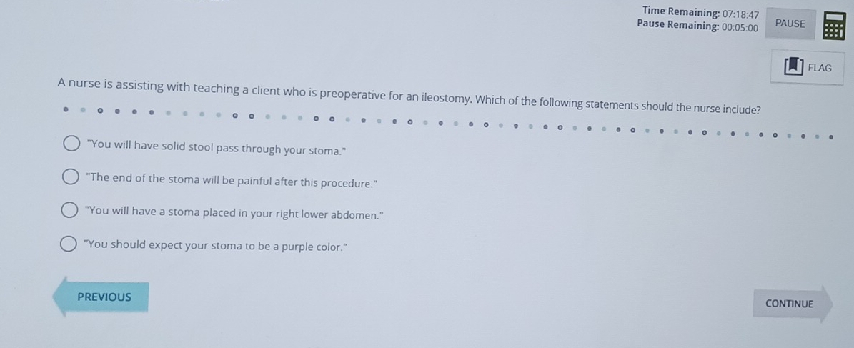Time Remaining: 07:18:47 
Pause Remaining: 00:05:00 PAUSE
FLAG
A nurse is assisting with teaching a client who is preoperative for an ileostomy. Which of the following statements should the nurse include?
"You will have solid stool pass through your stoma."
"The end of the stoma will be painful after this procedure."
"You will have a stoma placed in your right lower abdomen."
"You should expect your stoma to be a purple color."
PREVIOUS CONTINUE