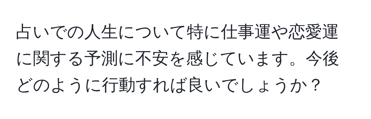 占いでの人生について特に仕事運や恋愛運に関する予測に不安を感じています。今後どのように行動すれば良いでしょうか？