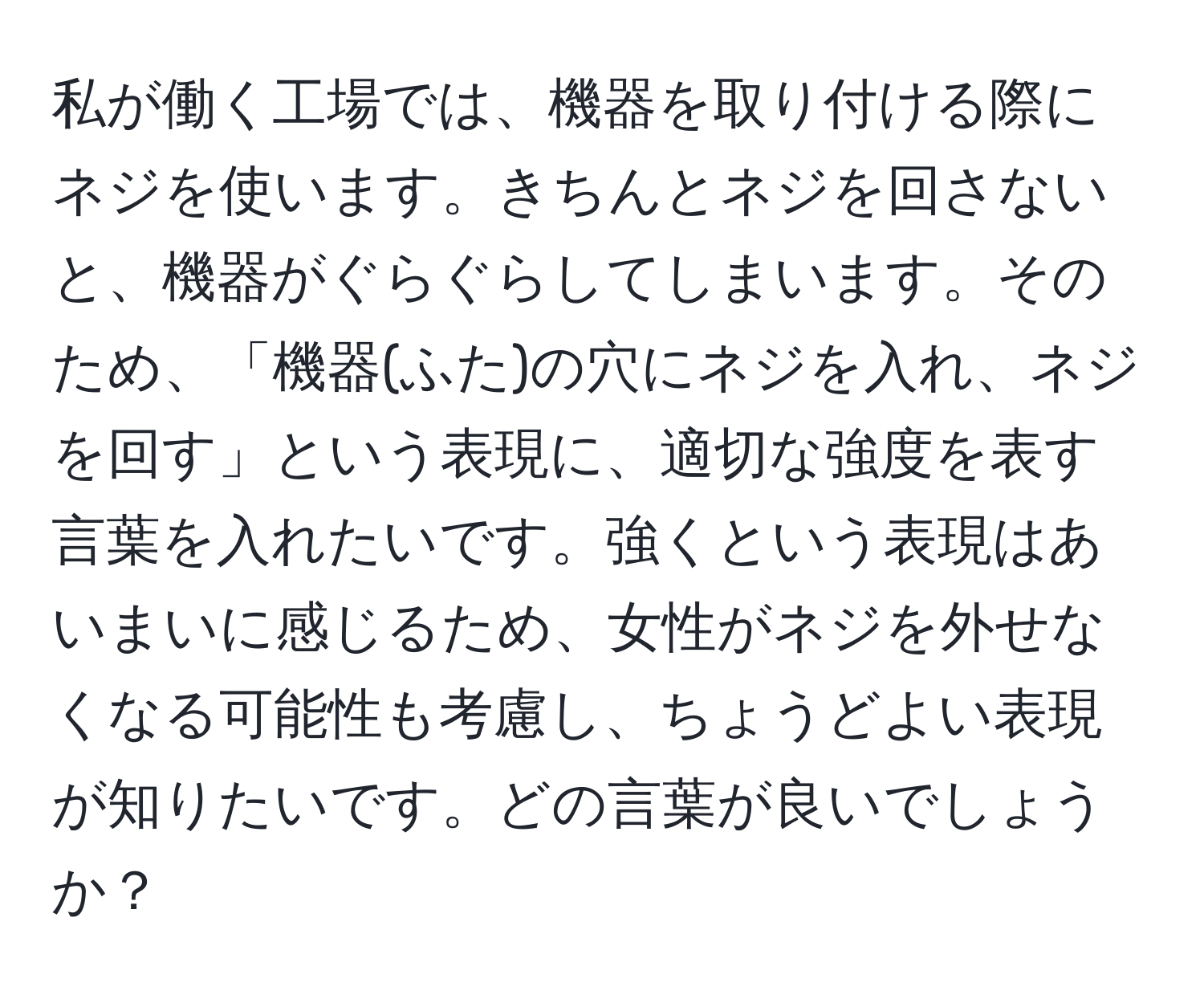 私が働く工場では、機器を取り付ける際にネジを使います。きちんとネジを回さないと、機器がぐらぐらしてしまいます。そのため、「機器(ふた)の穴にネジを入れ、ネジを回す」という表現に、適切な強度を表す言葉を入れたいです。強くという表現はあいまいに感じるため、女性がネジを外せなくなる可能性も考慮し、ちょうどよい表現が知りたいです。どの言葉が良いでしょうか？