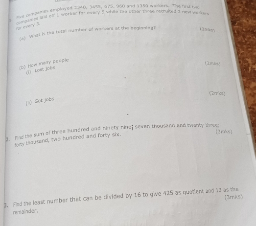 Five companies employed 2340, 3455, 675, 960 and 1350 workers. The first two 
for every 3. companies laid off 1 worker for every 5 while the other three recruited 2 new workers 
(a) What is the total number of workers at the beginning? (2mks) 
(b) How many people 
(2mks) 
(1) Lost jobs 
(2mks) 
(li) Got jobs 
2. Find the sum of three hundred and ninety nine; seven thousand and twenty three; (3mks) 
forty thousand, two hundred and forty six. 
3. Find the least number that can be divided by 16 to give 425 as quotient and 13 as the 
remainder. (3mks)