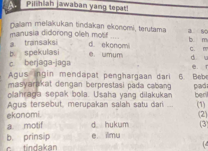 Pilihlah jawaban yang tepat!
Dalam melakukan tindakan ekonomi, terutama a. so
manusia didorong oleh motif _ 
b. m
a. transaksi d. ekonomi c. m
b. spekulasi e. umum dàòu
c. berjaga-jaga
e r
Agus ingin mendapat penghargaan dari 6. Bebe
masyarakat dengan berprestasi pada cabang pad
olahraga sepak bola. Usaha yang dilakukan beril
Agus tersebut, merupakan salah satu dari ... (1)
ekonomi. (2)
a motif d hukum (3)
b. prinsip e. ilmu
c tindakan (4