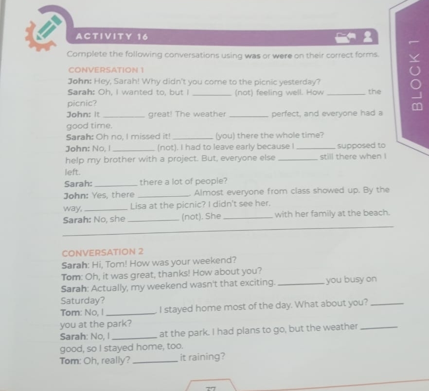 = ACTIVITY 16 
2 
Complete the following conversations using was or were on their correct forms. 
CONVERSATION 1 
John: Hey, Sarah! Why didn't you come to the picnic yesterday? 
Sarah: Oh, I wanted to, but I _(not) feeling well. How _the 
picnic? 
ρ 
John: It _great! The weather _perfect, and everyone had a 
good time. 
Sarah: Oh no, I missed it! _(you) there the whole time? 
John: No, I_ (not). I had to leave early because I _supposed to 
help my brother with a project. But, everyone else _still there when I 
left. 
Sarah: _there a lot of people? 
John: Yes, there _. Almost everyone from class showed up. By the 
way, _Lisa at the picnic? I didn't see her. 
Sarah: No, she _(not). She _with her family at the beach. 
CONVERSATION 2 
Sarah: Hi, Tom! How was your weekend? 
Tom: Oh, it was great, thanks! How about you? 
Sarah: Actually, my weekend wasn't that exciting._ you busy on 
Saturday? 
Tom: No, I _I stayed home most of the day. What about you?_ 
you at the park? 
Sarah: No, I _at the park. I had plans to go, but the weather_ 
good, so I stayed home, too. 
Tom: Oh, really? _it raining?