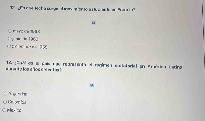 12.-¿En que fecha surge el movimiento estudiantil en Francia?
。
mayo de 1968
junio de 1960
diciembre de 1955
13.-¿Cuál es el país que representa el regímen dictatorial en América Latina
durante los años setentas?
Argentina
Colombia
México