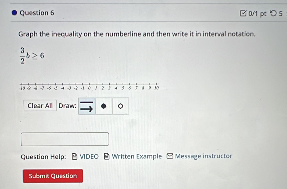 つ 5 
Graph the inequality on the numberline and then write it in interval notation.
 3/2 b≥ 6
Clear All Draw: 
Question Help: VIDEO Written Example Message instructor 
Submit Question