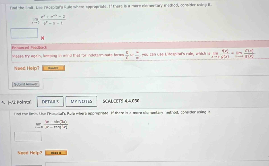 Find the limit. Use l'Hospital's Rule where appropriate. If there is a more elementary method, consider using it.
limlimits _xto 0 (e^x+e^(-x)-2)/e^x-x-1 
× 
Enhanced Feedback 
Please try again, keeping in mind that for indeterminate forms  0/0  or  ∈fty /∈fty   , you can use L'Hospital's rule, which is limlimits _xto a f(x)/g(x) =limlimits _xto a f'(x)/g'(x) . 
Need Help? Read II 
Submit Answer 
4. [-/2 Points] DETAILS MY NOTES SCALCET9 4.4.030. 
Find the limit. Use l'Hospital's Rule where appropriate. If there is a more elementary method, consider using it.
limlimits _xto 0 (3x-sin (3x))/3x-tan (3x) 
Need Help? Read It