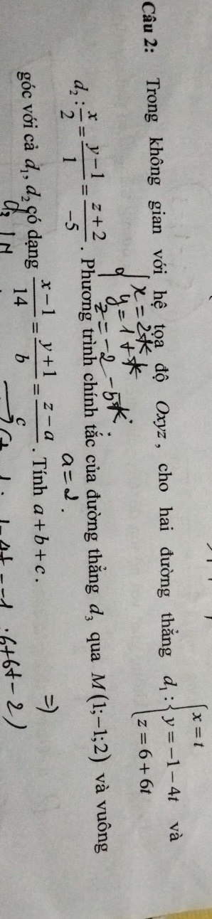 Trong không gian với hệ tọa độ Oxyz , cho hai đường thăng d_1:beginarrayl x=t y=-1-4t z=6+6tendarray. và
d_2: x/2 = (y-1)/1 = (z+2)/-5 . Phương trình chính tắc của đường thắng d_3 qua M(1;-1;2) và vuông 
góc với cả d_1, d_2 có dạng  (x-1)/14 = (y+1)/b = (z-a)/c . Tính a+b+c.