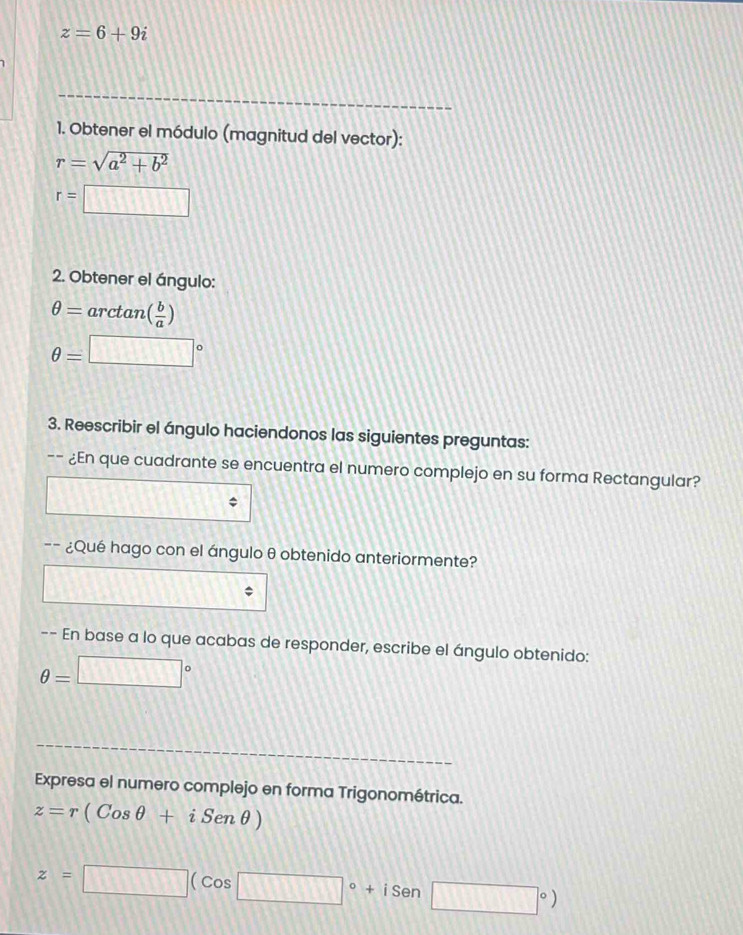 z=6+9i
1. Obtener el módulo (magnitud del vector):
r=sqrt(a^2+b^2)
r= □
2. Obtener el ángulo:
θ = arctan ( b/a )
θ =□°
3. Reescribir el ángulo haciendonos las siguientes preguntas: 
-- ¿En que cuadrante se encuentra el numero complejo en su forma Rectangular? 
-- ¿Qué hago con el ángulo θ obtenido anteriormente? 
-- En base a lo que acabas de responder, escribe el ángulo obtenido:
θ =□°
Expresa el numero complejo en forma Trigonométrica.
z=r(Cosθ +iSenθ )
z=□ (cos □°+isen□°)
