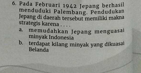 Pada Februari 1942 Jepang berhasil
menduduki Palembang. Pendudukan
Jepang di daerah tersebut memiliki makna
strategis karena . . . .
a. memudahkan Jepang menguasai
minyak Indonesia
b. terdapat kilang minyak yang dikuasai
Belanda