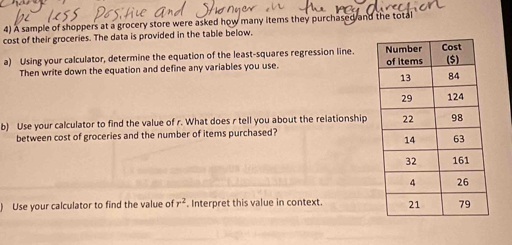 A sample of shoppers at a grocery store were asked how many items they purchased and the total 
cost of their groceries. The data is provided in the table below. 
a) Using your calculator, determine the equation of the least-squares regression line. 
Then write down the equation and define any variables you use. 
b) Use your calculator to find the value of r. What does r tell you about the relationship 
between cost of groceries and the number of items purchased? 
) Use your calculator to find the value of r^2. Interpret this value in context.