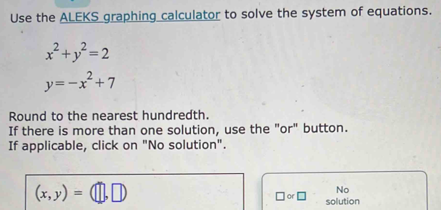 Use the ALEKS graphing calculator to solve the system of equations.
x^2+y^2=2
y=-x^2+7
Round to the nearest hundredth. 
If there is more than one solution, use the "or" button. 
If applicable, click on "No solution".
(x,y)=(□ ,□ )
No 
□ or □ solution