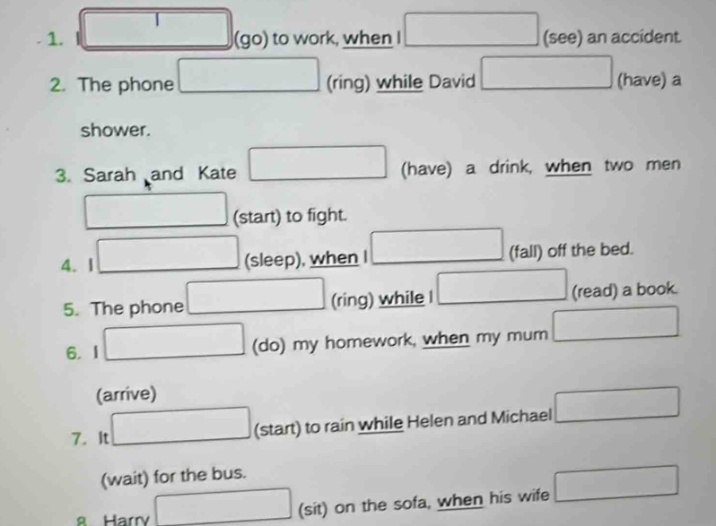square
∴ △ O_1CD=∠ C_1B_1CD=∠ C_1CD
1. (go) to work, when I □  (see) an accident 
2. The phone (ring) while David (□)° □  (have) a 
shower. 
3. Sarah and Kate (have) a drink, when two men 
(start) to fight. 
4. 1 (sleep), when (fall) off the bed. 
5. The phone (ring) while I □  (read) a book. 
6. I (do) my homework, when my mum 
(arrive) 
7. It (start) to rain while Helen and Michael □ 
(wait) for the bus. 
8 Harry (sit) on the sofa, when his wife □ 
□ 