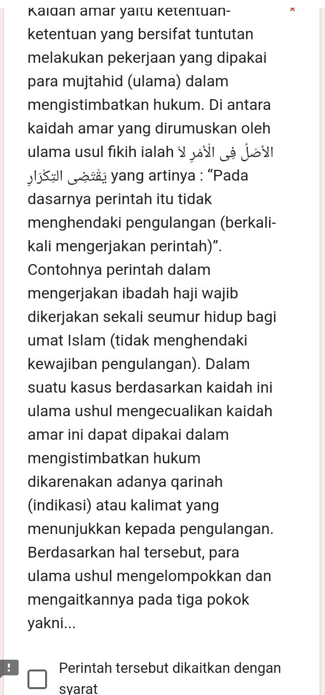 Kaidan amar yaitu Ketentuan- 
ketentuan yang bersifat tuntutan 
melakukan pekerjaan yang dipakai 
para mujtahid (ulama) dalam 
mengistimbatkan hukum. Di antara 
kaidah amar yang dirumuskan oleh 
ulama usul fikih ialah y s ju 
l ll yang artinya : “Pada 
dasarnya perintah itu tidak 
menghendaki pengulangan (berkali- 
kali mengerjakan perintah)”. 
Contohnya perintah dalam 
mengerjakan ibadah haji wajib 
dikerjakan sekali seumur hidup bagi 
umat Islam (tidak menghendaki 
kewajiban pengulangan). Dalam 
suatu kasus berdasarkan kaidah ini 
ulama ushul mengecualikan kaidah 
amar ini dapat dipakai dalam 
mengistimbatkan hukum 
dikarenakan adanya qarinah 
(indikasi) atau kalimat yang 
menunjukkan kepada pengulangan. 
Berdasarkan hal tersebut, para 
ulama ushul mengelompokkan dan 
mengaitkannya pada tiga pokok 
yakni... 
! Perintah tersebut dikaitkan dengan 
syarat